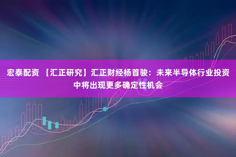 宏泰配资 【汇正研究】汇正财经杨首骏：未来半导体行业投资中将出现更多确定性机会