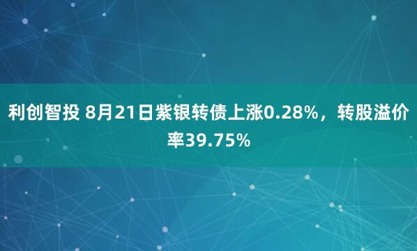 利创智投 8月21日紫银转债上涨0.28%，转股溢价率39.75%