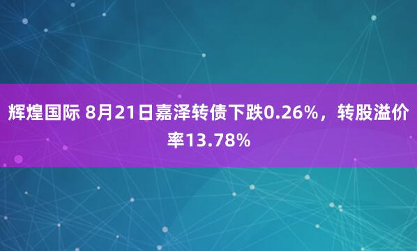辉煌国际 8月21日嘉泽转债下跌0.26%，转股溢价率13.78%