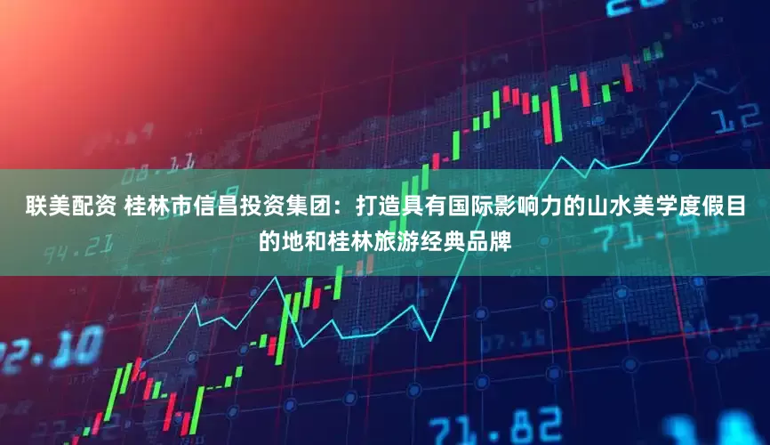 联美配资 桂林市信昌投资集团：打造具有国际影响力的山水美学度假目的地和桂林旅游经典品牌