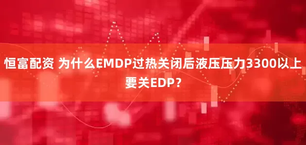 恒富配资 为什么EMDP过热关闭后液压压力3300以上要关EDP？