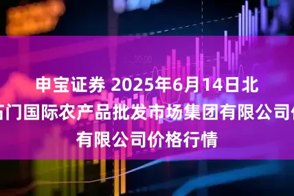 申宝证券 2025年6月14日北京顺鑫石门国际农产品批发市场集团有限公司价格行情