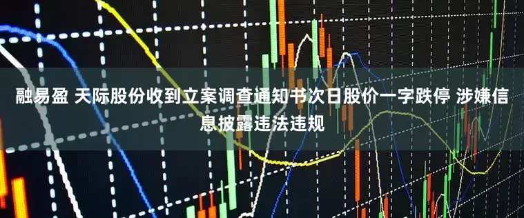 融易盈 天际股份收到立案调查通知书次日股价一字跌停 涉嫌信息披露违法违规