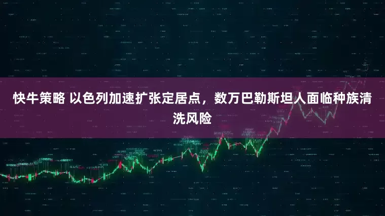 快牛策略 以色列加速扩张定居点，数万巴勒斯坦人面临种族清洗风险