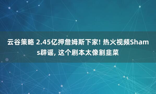 云谷策略 2.45亿押詹姆斯下家! 热火视频Shams辟谣, 这个剧本太像割韭菜