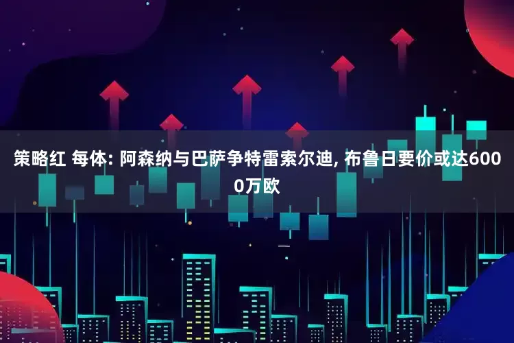 策略红 每体: 阿森纳与巴萨争特雷索尔迪, 布鲁日要价或达6000万欧